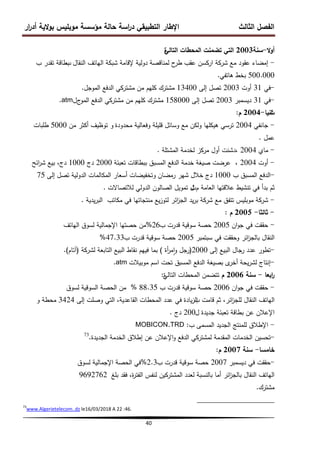 ‫ار‬
‫ر‬‫أد‬ ‫الية‬‫و‬‫ب‬ ‫موبميس‬ ‫مؤسسة‬ ‫حالة‬ ‫اسة‬
‫ر‬‫د‬ ‫التطبيقي‬ ‫اإلطار‬ ‫الثالث‬ ‫الفصل‬
40
‫ال‬‫و‬‫أ‬
-
‫سنة‬
2003
‫التالي‬ ‫المحطات‬ ‫تضمنت‬ ‫التي‬
‫ة‬
-
‫النقال‬ ‫الياتف‬ ‫شبكة‬ ‫إلقامة‬ ‫دولية‬ ‫لمناقصة‬ ‫ح‬
‫طر‬ ‫عقب‬ ‫اركسن‬ ‫شركة‬ ‫مع‬ ‫عقود‬ ‫إمضاء‬
‫ب‬
‫ب‬ ‫تقدر‬ ‫بطاقة‬
500.000
‫ىاتفي‬ ‫بخط‬
.
‫في‬
31
‫أوت‬
2003
‫إلى‬ ‫تصل‬
13400
‫الموجل‬ ‫الدفع‬ ‫مشتركي‬ ‫من‬ ‫كميم‬ ‫مشترك‬
. -
.atm -
‫في‬
31
‫ديسمبر‬
2003
‫إلى‬ ‫تصل‬
158000
‫ج‬
‫المو‬ ‫الدفع‬ ‫مشتركي‬ ‫من‬ ‫كميم‬ ‫مشترك‬
‫ل‬
‫ث‬
‫انيا‬
-
2004
‫م‬
:
-
‫جانفي‬
2004
‫محدودة‬ ‫وفعالية‬ ‫قميمة‬ ‫وسائل‬ ‫مع‬ ‫ولكن‬ ‫ىيكميا‬ ‫ترسي‬
‫و‬
‫من‬ ‫أكثر‬ ‫توظيف‬
5000
‫طمبات‬
‫عمل‬
.
-
‫ماي‬
2004
‫المشتمة‬ ‫لخدمة‬ ‫مركز‬ ‫أول‬ ‫دشنت‬،
.
-
‫أوت‬
2004
‫تعبئة‬ ‫ببطاقات‬ ‫المسبق‬ ‫الدفع‬ ‫خدمة‬ ‫صيغة‬ ‫عرضت‬ ،
2000
‫دج‬
1000
‫ائح‬
‫ر‬‫ش‬ ‫بيع‬ ،‫دج‬
‫ب‬ ‫المسبق‬ ‫الدفع‬
1000
‫رمضان‬ ‫شير‬ ‫خالل‬ ‫دج‬
‫و‬
‫إلى‬ ‫تصل‬ ‫الدولية‬ ‫المكالمات‬ ‫أسعار‬ ‫تخفيضات‬
75 -
‫ثم‬
‫م‬ ‫العامة‬ ‫عالقتيا‬ ‫تنشيط‬ ‫في‬ ‫بدأ‬
‫ث‬
‫لالتصاالت‬ ‫الدولي‬ ‫الصالون‬ ‫تمويل‬ ‫ل‬
.
-
‫يدية‬‫ر‬‫الب‬ ‫مكاتب‬ ‫في‬ ‫منتجاتيا‬ ‫يع‬‫ز‬‫لتو‬ ‫ائر‬
‫ز‬‫الج‬ ‫يد‬‫ر‬‫ب‬ ‫شركة‬ ‫مع‬ ‫تتفق‬ ‫موبميس‬ ‫شركة‬
.
-
‫ثالثا‬
-
2005
‫م‬
:
‫الياتف‬ ‫لسوق‬ ‫اإلجمالية‬ ‫حصتيا‬ ‫من‬%26 -
‫ان‬‫و‬‫ج‬ ‫في‬ ‫حققت‬
2005
‫ب‬ ‫قدرت‬ ‫سوقية‬ ‫حصة‬
‫و‬ ‫ائر‬
‫ز‬‫بالج‬ ‫النقال‬
‫سبتمبر‬ ‫في‬ ‫حققت‬
2005
‫ب‬ ‫قدرت‬ ‫سوقية‬ ‫حصة‬
47.33
%
‫إلى‬ ‫البيع‬ ‫رجال‬ ‫عدد‬ ‫تطور‬
2000
(
‫أة‬
‫ر‬‫م‬‫ا‬‫و‬ ‫رجل‬
)
‫لشركة‬ ‫التابعة‬ ‫البيع‬ ‫نقاط‬ ‫فييم‬ ‫بما‬
(
‫آتام‬
)
. -
.atm -
‫موبيالت‬ ‫اسم‬ ‫تحت‬ ‫المسبق‬ ‫الدفع‬ ‫بصيغة‬ ‫ى‬
‫أخر‬ ‫يحة‬‫ر‬‫لش‬ ‫إنتاج‬
‫ابعا‬
‫ر‬
-
‫سنة‬
2006
‫م‬
‫التالي‬ ‫المحطات‬ ‫تتضمن‬
‫ة‬
:
‫لسوق‬ ‫السوقية‬ ‫الحصة‬ ‫من‬ % -
‫ان‬‫و‬‫ج‬ ‫في‬ ‫حققت‬
2006
‫ب‬ ‫قدرت‬ ‫سوقية‬ ‫حصة‬
88.35
‫ب‬ ‫قامت‬ ‫ثم‬ ،‫ائر‬
‫ز‬‫لمج‬ ‫النقال‬ ‫الياتف‬
‫إلى‬ ‫وصمت‬ ‫التي‬ ،‫القاعدية‬ ‫المحطات‬ ‫عدد‬ ‫في‬ ‫يادة‬‫ز‬‫ال‬
3424
‫محطة‬
‫و‬
‫ل‬ ‫جديدة‬ ‫تعبئة‬ ‫بطاقة‬ ‫عن‬ ‫اإلعالن‬
200
‫دج‬
.
MOBICON.TRD -
‫ب‬ ‫المسمى‬ ‫الجديد‬ ‫لممنتج‬ ‫اإلطالق‬
:
‫الدفع‬ ‫لمشتركي‬ ‫المقدمة‬ ‫الخدمات‬ ‫تحسين‬
‫الجديدة‬ ‫الخدمة‬ ‫إطالق‬ ‫عن‬ ‫اإلعالن‬‫و‬
.
73
-
‫خامسا‬
-
‫سنة‬
2007
‫م‬
:
‫لسوق‬ ‫اإلجمالية‬ ‫الحصة‬ ‫في‬% -
‫ديسمبر‬ ‫في‬ ‫حققت‬
2007
‫ب‬ ‫قدرت‬ ‫سوقية‬ ‫حصة‬
2.3
‫بمغ‬ ‫فقد‬ ،‫ة‬
‫ر‬‫الفت‬ ‫لنفس‬ ‫المشتركين‬ ‫لعدد‬ ‫بالنسبة‬ ‫أما‬ ‫ائر‬
‫ز‬‫بالج‬ ‫النقال‬ ‫الياتف‬
9692762
‫مشترك‬
.
73
www.Algerietelecom..dz le16/03/2018 A 22 :46.
 