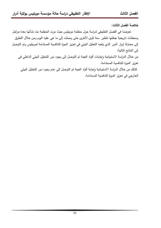 ‫ار‬
‫ر‬‫أد‬ ‫الية‬‫و‬‫ب‬ ‫موبميس‬ ‫مؤسسة‬ ‫حالة‬ ‫اسة‬
‫ر‬‫د‬ ‫التطبيقي‬ ‫اإلطار‬ ‫الثالث‬ ‫الفصل‬
55
‫الثالث‬ ‫الفصل‬ ‫خالصة‬
:
‫موبيميس‬ ‫منظمة‬ ‫حول‬ ‫اسة‬
‫ر‬‫لد‬ ‫التطبيقي‬ ‫الفصل‬ ‫في‬ ‫تعرضنا‬
‫حيث‬
‫مرت‬
‫المنظمة‬
‫احل‬
‫ر‬‫م‬ ‫بعدة‬ ‫نشأتيا‬ ‫منذ‬
‫تموى‬ ‫سنة‬ ‫تتطور‬ ‫جعمتيا‬ ‫يخية‬‫ر‬‫تا‬ ‫ومحطات‬
‫ى‬
‫األخر‬
‫اليوم‬ ‫عميو‬ ‫ىي‬ ‫ما‬ ‫إلى‬ ‫وصمت‬ ‫حتى‬
‫التطرق‬ ‫خالل‬ ‫ومن‬
‫التوصل‬ ‫وتم‬ ‫لموبيميس‬ ‫المستدامة‬ ‫التنافسية‬ ‫ة‬
‫ز‬‫المي‬ ‫يز‬‫ز‬‫تع‬ ‫في‬ ‫البيئي‬ ‫التحميل‬ ‫يمعبو‬ ‫الذي‬ ‫الدور‬ ‫از‬
‫ر‬‫إب‬ ‫محاولة‬ ‫إلى‬
‫التالية‬ ‫النتائج‬ ‫إلى‬
:
‫في‬ ‫الداخمي‬ ‫البيئي‬ ‫لمتحميل‬ ‫دور‬ ‫وجود‬ ‫إلى‬ ‫التوصل‬ ‫تم‬ ‫العينة‬ ‫اد‬
‫ر‬‫أف‬ ‫جابات‬‫ا‬‫و‬ ‫االستبيانية‬ ‫اسة‬
‫ر‬‫الد‬ ‫خالل‬ ‫من‬
‫المستدامة‬ ‫التنافسية‬ ‫ة‬
‫ز‬‫المي‬ ‫يز‬‫ز‬‫تع‬
.
‫البيئي‬ ‫لمتحميل‬ ‫دور‬ ‫وجود‬ ‫عدم‬ ‫إلى‬ ‫التوصل‬ ‫تم‬ ‫العينة‬ ‫اد‬
‫ر‬‫أف‬ ‫جابة‬‫ا‬‫و‬ ‫االستبيانية‬ ‫اسة‬
‫ر‬‫الد‬ ‫خالل‬ ‫من‬ ‫كذلك‬
‫المستدامة‬ ‫التنافسية‬ ‫ة‬
‫ز‬‫المي‬ ‫يز‬‫ز‬‫تع‬ ‫في‬ ‫الخارجي‬
.
 
