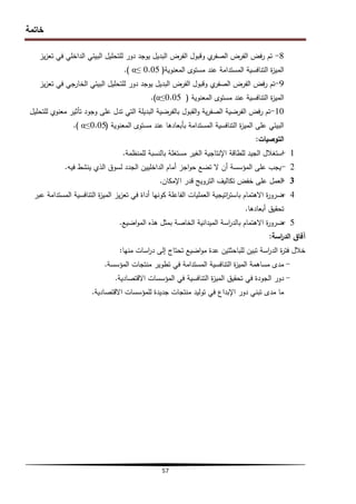 ‫خاتمة‬
57
8
-
‫يز‬‫ز‬‫تع‬ ‫في‬ ‫الداخمي‬ ‫البيئي‬ ‫لمتحميل‬ ‫دور‬ ‫يوجد‬ ‫البديل‬ ‫الفرض‬ ‫وقبول‬ ‫ي‬
‫الصفر‬ ‫الفرض‬ ‫فض‬‫ر‬ ‫تم‬
‫المعنوية‬ ‫مستوى‬ ‫عند‬ ‫المستدامة‬ ‫التنافسية‬ ‫ة‬
‫ز‬‫المي‬
(
0.05
≥
α
)
.
9
-
‫يز‬‫ز‬‫تع‬ ‫في‬ ‫الخارجي‬ ‫البيئي‬ ‫لمتحميل‬ ‫دور‬ ‫يوجد‬ ‫البديل‬ ‫الفرض‬ ‫وقبول‬ ‫ي‬
‫الصفر‬ ‫الفرض‬ ‫فض‬‫ر‬ ‫تم‬
‫المعنوية‬ ‫مستوى‬ ‫عند‬ ‫التنافسية‬ ‫ة‬
‫ز‬‫المي‬
(
0.05
≥
α
)
.
10
-
‫لمتحميل‬ ‫معنوي‬ ‫تأثير‬ ‫وجود‬ ‫عمى‬ ‫تدل‬ ‫التي‬ ‫البديمة‬ ‫بالفرضية‬ ‫القبول‬‫و‬ ‫ية‬‫ر‬‫الصف‬ ‫الفرضية‬ ‫فض‬‫ر‬ ‫تم‬
‫المعنوية‬ ‫مستوى‬ ‫عند‬ ‫بأبعادىا‬ ‫المستدامة‬ ‫التنافسية‬ ‫ة‬
‫ز‬‫المي‬ ‫عمى‬ ‫البيئي‬
(
0.05
≥
α
)
.
‫التوصيات‬
:
1
-
‫لممنظمة‬ ‫بالنسبة‬ ‫مستغمة‬ ‫الغير‬ ‫اإلنتاجية‬ ‫لمطاقة‬ ‫الجيد‬ ‫استغالل‬
.
2
-
‫فيو‬ ‫ينشط‬ ‫الذي‬ ‫لسوق‬ ‫الجدد‬ ‫الداخميين‬ ‫أمام‬ ‫اجز‬‫و‬‫ح‬ ‫تضع‬ ‫ال‬ ‫أن‬ ‫المؤسسة‬ ‫عمى‬ ‫يجب‬
.
3
-
‫اإلمكان‬ ‫قدر‬ ‫الترويج‬ ‫تكاليف‬ ‫خفض‬ ‫عمى‬ ‫العمل‬
.
4
-
‫عبر‬ ‫المستدامة‬ ‫التنافسية‬ ‫ة‬
‫ز‬‫المي‬ ‫يز‬‫ز‬‫تع‬ ‫في‬ ‫أداة‬ ‫كونيا‬ ‫الفاعمة‬ ‫العمميات‬ ‫اتيجية‬
‫ر‬‫باست‬ ‫االىتمام‬ ‫ة‬
‫ر‬‫ضرو‬
‫أبعادىا‬ ‫تحقيق‬
.
5
-
‫اضيع‬‫و‬‫الم‬ ‫ىذه‬ ‫بمثل‬ ‫الخاصة‬ ‫الميدانية‬ ‫اسة‬
‫ر‬‫بالد‬ ‫االىتمام‬ ‫ة‬
‫ر‬‫ضرو‬
.
‫اسة‬
‫ر‬‫الد‬ ‫آفاق‬
:
‫منيا‬ ‫اسات‬
‫ر‬‫د‬ ‫إلى‬ ‫تحتاج‬ ‫اضيع‬‫و‬‫م‬ ‫عدة‬ ‫لمباحثتين‬ ‫تبين‬ ‫اسة‬
‫ر‬‫الد‬ ‫ة‬
‫ر‬‫فت‬ ‫خالل‬
:
-
‫المؤسسة‬ ‫منتجات‬ ‫تطوير‬ ‫في‬ ‫المستدامة‬ ‫التنافسية‬ ‫ة‬
‫ز‬‫المي‬ ‫مساىمة‬ ‫مدى‬
.
-
‫االقتصادية‬ ‫المؤسسات‬ ‫في‬ ‫التنافسية‬ ‫ة‬
‫ز‬‫المي‬ ‫تحقيق‬ ‫في‬ ‫الجودة‬ ‫دور‬
.
‫االقتصادية‬ ‫لممؤسسات‬ ‫جديدة‬ ‫منتجات‬ ‫توليد‬ ‫في‬ ‫اإلبداع‬ ‫دور‬ ‫تبني‬ ‫مدى‬ ‫ما‬
.
 