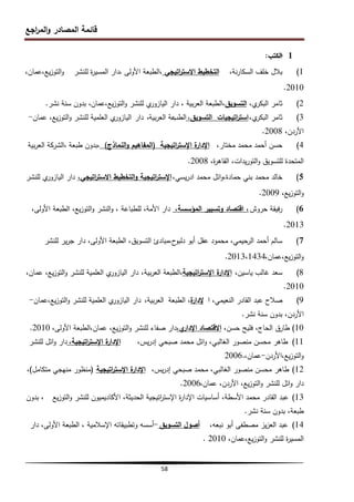 ‫اجع‬
‫ر‬‫الم‬‫و‬ ‫المصادر‬ ‫قائمة‬
58
1
-
‫الكتب‬
:
1
)
،‫نة‬‫ر‬‫السكا‬ ‫خمف‬ ‫بالل‬
‫اتيجي‬
‫ر‬‫االست‬ ‫التخطيط‬
‫األولى‬ ‫الطبعة‬،
،
‫لمنشر‬ ‫ة‬
‫ر‬‫المسي‬ ‫دار‬
،‫عمان‬،‫يع‬‫ز‬‫التو‬‫و‬
2010
.
2
)
،‫ي‬
‫البكر‬ ‫ثامر‬
‫التسويق‬
،
‫بية‬‫ر‬‫الع‬ ‫الطبعة‬
،
‫عمان‬،‫يع‬‫ز‬‫التو‬‫و‬ ‫لمنشر‬ ‫ي‬
‫اليازور‬ ‫دار‬
‫نشر‬ ‫سنة‬ ‫بدون‬ ،
.
3
)
،‫ي‬
‫البكر‬ ‫ثامر‬
،‫التسويق‬ ‫اتيجيات‬
‫ر‬‫است‬
‫الط‬
‫ب‬
‫بية‬‫ر‬‫الع‬ ‫عة‬
،
‫دار‬
‫عمان‬ ،‫يع‬‫ز‬‫التو‬‫و‬ ‫لمنشر‬ ‫العممية‬ ‫ي‬
‫اليازور‬
-
،‫األردن‬
2008
.
4
)
،‫مختار‬ ‫محمد‬ ‫أحمد‬ ‫حسن‬
‫ة‬
‫اإلدار‬
‫اتيجية‬
‫ر‬‫اإلست‬
(
‫النماذج‬‫و‬ ‫المفاىيم‬
)
،
‫طبعة‬ ‫بدون‬
،
‫بية‬‫ر‬‫الع‬ ‫الشركة‬
،‫ة‬
‫ر‬‫القاى‬ ،‫يدات‬‫ر‬‫التو‬‫و‬ ‫لمتسويق‬ ‫المتحدة‬
2008
.
5
)
،‫يسي‬‫ر‬‫اد‬ ‫محمد‬ ‫ائل‬‫و‬،‫حمادة‬ ‫بني‬ ‫محمد‬ ‫خالد‬
‫اتيجية‬
‫ر‬‫اإلست‬
،‫اتيجي‬
‫ر‬‫االست‬ ‫التخطيط‬‫و‬
‫لمنشر‬ ‫ي‬
‫اليازور‬ ‫دار‬
،‫يع‬‫ز‬‫التو‬‫و‬
2009
.
6
)
‫حروش‬ ‫فيقة‬‫ر‬
،‫المؤسسة‬ ‫وتسيير‬ ‫اقتصاد‬ ،
،‫األولى‬ ‫الطبعة‬ ،‫يع‬‫ز‬‫التو‬‫و‬ ‫النشر‬‫و‬ ، ‫لمطباعة‬ ،‫األمة‬ ‫دار‬
2013
.
7
)
‫لمنشر‬ ‫ير‬‫ر‬‫ج‬ ‫دار‬ ،‫األولى‬ ‫الطبعة‬ ،‫التسويق‬ ‫مبادئ‬،‫ح‬
‫دلبو‬ ‫أبو‬ ‫عقل‬ ‫محمود‬ ،‫الرحيمي‬ ‫أحمد‬ ‫سالم‬
،‫عمان‬،‫يع‬‫ز‬‫التو‬‫و‬
2013،1434
.
8
)
،‫ياسين‬ ‫غالب‬ ‫سعد‬
‫ة‬
‫اإلدار‬
‫اتيجية‬
‫ر‬‫اإلست‬
‫بية‬‫ر‬‫الع‬ ‫الطبعة‬،
،
،‫عمان‬ ،‫يع‬‫ز‬‫التو‬‫و‬ ‫لمنشر‬ ‫العممية‬ ‫ي‬
‫اليازور‬ ‫دار‬
2010
.
9
)
‫ا‬ ،‫النعيمي‬ ‫القادر‬ ‫عبد‬ ‫صالح‬
‫ة‬
‫إلدار‬
‫الطبعة‬ ،
،‫بية‬‫ر‬‫الع‬
‫عمان‬،‫يع‬‫ز‬‫التو‬‫و‬ ‫لمنشر‬ ‫العممية‬ ‫ي‬
‫اليازور‬ ‫دار‬
-
‫األردن‬
‫نشر‬ ‫سنة‬ ‫بدون‬ ،
.
10
)
،‫حسن‬ ‫فميح‬ ،‫الحاج‬ ‫طارق‬
،‫ي‬
‫اإلدار‬ ‫االقتصاد‬
،‫األولى‬ ‫الطبعة‬،‫عمان‬ ،‫يع‬‫ز‬‫التو‬‫و‬ ‫لمنشر‬ ‫صفاء‬ ‫دار‬
2010
.
11
)
،‫يس‬‫ر‬‫إد‬ ‫صبحي‬ ‫محمد‬ ‫ائل‬‫و‬ ،‫الغالبي‬ ‫منصور‬ ‫محسن‬ ‫طاىر‬
،‫اتيجية‬
‫ر‬‫اإلست‬ ‫ة‬
‫اإلدار‬
‫لمنشر‬ ‫ائل‬‫و‬ ‫دار‬
‫األردن‬،‫يع‬‫ز‬‫التو‬‫و‬
-
،‫عمان‬
2006.
12
)
،‫يس‬‫ر‬‫إد‬ ‫صبحي‬ ‫محمد‬ ،‫الغالبي‬ ‫منصور‬ ‫محسن‬ ‫طاىر‬
‫اتيجية‬
‫ر‬‫اإلست‬ ‫ة‬
‫اإلدار‬
(
‫متكامل‬ ‫منيجي‬ ‫منظور‬
)
،
،‫عمان‬ ،‫األردن‬ ،‫يع‬‫ز‬‫التو‬‫و‬ ‫لمنشر‬ ‫ائل‬‫و‬ ‫دار‬
2006
.
13
)
‫يع‬‫ز‬‫التو‬‫و‬ ‫لمنشر‬ ‫األكاديميون‬ ،‫الحديثة‬ ‫اتيجية‬
‫ر‬‫اإلست‬ ‫ة‬
‫ر‬‫اإلدا‬ ‫أساسيات‬ ،‫األسطة‬ ‫محمد‬ ‫القادر‬ ‫عبد‬
‫بدون‬ ،
‫نشر‬ ‫سنة‬ ‫بدون‬ ،‫طبعة‬
.
14
)
،‫نبعو‬ ‫أبو‬ ‫مصطفى‬ ‫يز‬‫ز‬‫الع‬ ‫عبد‬
‫التسويق‬ ‫أصول‬
-
‫اإلسالمية‬ ‫وتطبيقاتو‬ ‫أسسو‬
،
‫دار‬ ،‫األولى‬ ‫الطبعة‬
،‫عمان‬،‫يع‬‫ز‬‫التو‬‫و‬ ‫لمنشر‬ ‫ة‬
‫ر‬‫المسي‬
2010
.
 