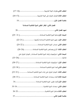‫الثاني‬ ‫المطمب‬
:
‫الخارجية‬ ‫البيئة‬ ‫مكونات‬
...........................................
(
14
-
17
)
‫الثالث‬ ‫المطمب‬
:
‫الخارجية‬ ‫البيئة‬ ‫عمى‬ ‫ة‬
‫ر‬‫المؤث‬ ‫امل‬‫و‬‫الع‬
................................
(
17
-
18
)
‫األول‬ ‫الفصل‬ ‫خالصة‬
.............................................................
19
‫الثاني‬ ‫الفصل‬
:
‫المستدامة‬ ‫التنافسية‬ ‫ة‬
‫الميز‬ ‫ي‬
‫النظر‬ ‫اإلطار‬
‫الثاني‬ ‫الفصل‬ ‫تمييد‬
................................................................
20
‫األول‬ ‫المبحث‬
:
‫المستدامة‬ ‫التنافسية‬ ‫ة‬
‫ز‬‫المي‬ ‫ماىية‬
...................................
(
21
-
25
)
‫األول‬ ‫المطمب‬
:
‫أىميتيا‬‫و‬ ‫المستدامة‬ ‫التنافسية‬ ‫ة‬
‫ز‬‫المي‬ ‫مفيوم‬
..................
(
21
-
22
)
‫الثاني‬ ‫المطمب‬
:
‫المستدامة‬ ‫التنافسية‬ ‫ة‬
‫ز‬‫المي‬ ‫مصادر‬
.........................
(
22
-
24
)
‫الثالث‬ ‫المطمب‬
:
‫المستدامة‬ ‫التنافسية‬ ‫ة‬
‫ز‬‫المي‬ ‫وخصائص‬ ‫اع‬‫و‬‫أن‬
................
(
24
-
26
)
‫الثاني‬ ‫المبحث‬
:
‫عمى‬ ‫ة‬
‫ر‬‫المؤث‬ ‫امل‬‫و‬‫الع‬ ‫و‬ ‫المستدامة‬ ‫التنافسية‬ ‫ة‬
‫ز‬‫المي‬ ‫أبعاد‬‫و‬ ‫اتيجيات‬
‫ر‬‫است‬
‫إنشائيا‬
...........................................................................
(
26
-
33
)
‫األول‬ ‫المطمب‬
:
‫المستدامة‬ ‫التنافسية‬ ‫ة‬
‫ز‬‫المي‬ ‫اتيجيات‬
‫ر‬‫است‬
............................
(
27
-
30
)
‫الثاني‬ ‫المطمب‬
:
‫المستدامة‬ ‫التنافسية‬ ‫ة‬
‫ز‬‫المي‬ ‫أبعاد‬
....................................
(
30
-
32
)
‫الثالث‬ ‫المطمب‬
:
‫المستدامة‬ ‫التنافسية‬ ‫ة‬
‫ز‬‫المي‬ ‫إنشاء‬ ‫عمى‬ ‫ة‬
‫ر‬‫المؤث‬ ‫امل‬‫و‬‫الع‬
..............
(
32
-
33
)
‫الثالث‬ ‫المبحث‬
:
‫المستدامة‬ ‫التنافسية‬ ‫ة‬
‫ز‬‫المي‬ ‫ومحددات‬ ‫آليات‬
.........................
(
33
-
36
)
‫األول‬ ‫المطمب‬
:
‫المستدامة‬ ‫التنافسية‬ ‫ة‬
‫ز‬‫المي‬ ‫تطوير‬ ‫آليات‬
...................................
34
‫الثاني‬ ‫المطمب‬
:
‫التنافسية‬ ‫ة‬
‫ز‬‫المي‬ ‫محددات‬
..............................................
34
-
35
‫الثالث‬ ‫المطمب‬
:
‫التنافسية‬ ‫ة‬
‫ز‬‫المي‬ ‫مداخل‬
...............................................
35
-
36
‫الثاني‬ ‫الفصل‬ ‫خالصة‬
...................................................................
37
 