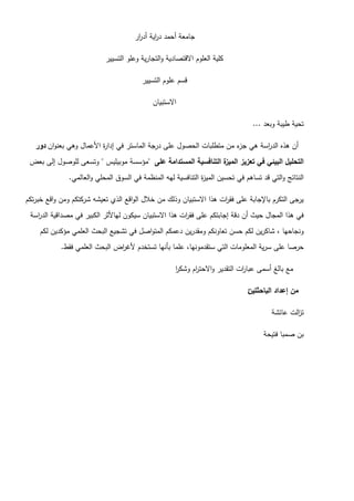 ‫ار‬
‫ر‬‫أد‬ ‫اية‬
‫ر‬‫د‬ ‫أحمد‬ ‫جامعة‬
‫التسيير‬ ‫وعمو‬ ‫ية‬‫ر‬‫التجا‬‫و‬ ‫االقتصادية‬ ‫العموم‬ ‫كمية‬
‫التسيير‬ ‫عموم‬ ‫قسم‬
‫االستبيان‬
‫وبعد‬ ‫طيبة‬ ‫تحية‬
...
‫ان‬‫و‬‫بعن‬ ‫وىي‬ ‫األعمال‬ ‫ة‬
‫ر‬‫إدا‬ ‫في‬ ‫الماستر‬ ‫درجة‬ ‫عمى‬ ‫الحصول‬ ‫متطمبات‬ ‫من‬ ‫ء‬
‫جز‬ ‫ىي‬ ‫اسة‬
‫ر‬‫الد‬ ‫ىذه‬ ‫أن‬
‫دور‬
‫عمى‬ ‫المستدامة‬ ‫التنافسية‬ ‫ة‬
‫الميز‬ ‫تعزيز‬ ‫في‬ ‫البيئي‬ ‫التحميل‬
"
‫موبيميس‬ ‫مؤسسة‬
"
‫بعض‬ ‫إلى‬ ‫لموصول‬ ‫وتسعى‬
‫العالمي‬‫و‬ ‫المحمي‬ ‫السوق‬ ‫في‬ ‫المنظمة‬ ‫ليو‬ ‫التنافسية‬ ‫ة‬
‫ز‬‫المي‬ ‫تحسين‬ ‫في‬ ‫تساىم‬ ‫قد‬ ‫التي‬‫و‬ ‫النتائج‬
.
‫تكم‬‫ر‬‫خب‬ ‫اقع‬‫و‬ ‫ومن‬ ‫شركتكم‬ ‫تعيشو‬ ‫الذي‬ ‫اقع‬‫و‬‫ال‬ ‫خالل‬ ‫من‬ ‫وذلك‬ ‫االستبيان‬ ‫ىذا‬ ‫ات‬
‫ر‬‫فق‬ ‫عمى‬ ‫باإلجابة‬ ‫التكرم‬ ‫يرجى‬
‫اسة‬
‫ر‬‫الد‬ ‫مصداقية‬ ‫في‬ ‫الكبير‬ ‫لياألثر‬ ‫سيكون‬ ‫االستبيان‬ ‫ىذا‬ ‫ات‬
‫ر‬‫فق‬ ‫عمى‬ ‫إجابتكم‬ ‫دقة‬ ‫أن‬ ‫حيث‬ ‫المجال‬ ‫ىذا‬ ‫في‬
‫لكم‬ ‫مؤكدين‬ ‫العممي‬ ‫البحث‬ ‫تشجيع‬ ‫في‬ ‫اصل‬‫و‬‫المت‬ ‫دعمكم‬ ‫ين‬‫ر‬‫ومقد‬ ‫تعاونكم‬ ‫حسن‬ ‫لكم‬ ‫ين‬‫ر‬‫شاك‬ ، ‫ونجاحيا‬
‫فقط‬ ‫العممي‬ ‫البحث‬ ‫اض‬
‫ر‬‫ألغ‬ ‫تستخدم‬ ‫بأنيا‬ ‫عمما‬ ،‫ستقدمونيا‬ ‫التي‬ ‫المعمومات‬ ‫ية‬‫ر‬‫س‬ ‫عمى‬ ‫حرصا‬
.
‫ا‬
‫ر‬‫وشك‬ ‫ام‬
‫ر‬‫االحت‬‫و‬ ‫التقدير‬ ‫ات‬
‫ر‬‫عبا‬ ‫أسمى‬ ‫بالغ‬ ‫مع‬
‫الباحثتين‬ ‫إعداد‬ ‫من‬
:
‫عائشة‬ ‫الت‬
‫ز‬‫ت‬
‫فتيحة‬ ‫صمبا‬ ‫بن‬
 