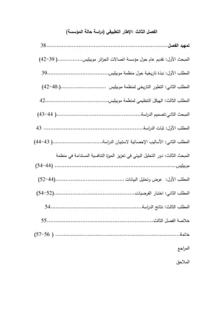 ‫الثالث‬ ‫الفصل‬
:
‫التطبيقي‬ ‫اإلطار‬
(
‫المؤسسة‬ ‫حالة‬ ‫اسة‬
‫ر‬‫د‬
)
‫الفصل‬ ‫تمييد‬
........................................................................
38
‫األول‬ ‫المبحث‬
:
‫موبيميس‬ ‫ائر‬
‫ز‬‫الج‬ ‫اتصاالت‬ ‫مؤسسة‬ ‫حول‬ ‫عام‬ ‫تقديم‬
...............
(
39
-
42
)
‫األول‬ ‫المطمب‬
:
‫موبيميس‬ ‫منظمة‬ ‫حول‬ ‫يخية‬‫ر‬‫تا‬ ‫نبذة‬
.....................................
39
‫الثاني‬ ‫المطمب‬
:
‫موبيميس‬ ‫لمنظمة‬ ‫يخي‬‫ر‬‫التا‬ ‫التطور‬
...........................
(
.
40
-
42
)
‫الثالث‬ ‫المطمب‬
:
‫موبيميس‬ ‫لمنظمة‬ ‫التنظيمي‬ ‫الييكل‬
......................................
42
‫الثاني‬ ‫المبحث‬
:
‫اسة‬
‫ر‬‫الد‬ ‫تصميم‬
...................................................
(
44
-
43
)
‫األول‬ ‫المطمب‬
:
‫اسة‬
‫ر‬‫الد‬ ‫ثبات‬
............................................................
43
‫الثاني‬ ‫المطمب‬
:
‫اسة‬
‫ر‬‫الد‬ ‫الستبيان‬ ‫اإلحصائية‬ ‫األساليب‬
..............................
(
43
-
44
)
‫الثالث‬ ‫المبحث‬
:
‫منظمة‬ ‫في‬ ‫المستدامة‬ ‫التنافسية‬ ‫ة‬
‫ز‬‫المي‬ ‫يز‬‫ز‬‫تع‬ ‫في‬ ‫البيئي‬ ‫التحميل‬ ‫دور‬
‫موبيميس‬
.........................................................................
(
44
-
54
)
‫األول‬ ‫المطمب‬
:
‫البيانات‬ ‫وتحميل‬ ‫عرض‬
.........................................
(
44
-
52
)
‫الثاني‬ ‫المطمب‬
:
‫الفرضيات‬ ‫اختبار‬
.................................................
(
52
-
54
)
‫الثالث‬ ‫المطمب‬
:
‫اسة‬
‫ر‬‫الد‬ ‫نتائج‬
.......................................................
54
‫الثالث‬ ‫الفصل‬ ‫خالصة‬
................................................................
55
‫خاتمة‬
...........................................................................
(
56
-
57
)
‫اجع‬
‫ر‬‫الم‬
‫المالحق‬
 
