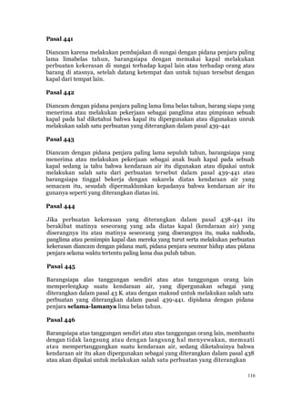 116
Pasal 441
Diancam karena melakukan pembajakan di sungai dengan pidana penjara paling
lama limabelas tahun, barangsiapa dengan memakai kapal melakukan
perbuatan kekerasan di sungai terhadap kapal lain atau terhadap orang atau
barang di atasnya, setelah datang ketempat dan untuk tujuan tersebut dengan
kapal dari tempat lain.
Pasal 442
Diancam dengan pidana penjara paling lama lima belas tahun, barang siapa yang
menerima atau melakukan pekerjaan sebagai panglima atau pimpinan sebuah
kapal pada hal diketahui bahwa kapal itu dipergunakan atau digunakan unruk
melakukan salah satu perbuatan yang diterangkan dalam pasal 439-441
Pasal 443
Diancam dengan pidana penjara paling lama sepuluh tahun, barangsiapa yang
menerima atau melakukan pekerjaan sebagai anak buah kapal pada sebuah
kapal sedang ia tahu bahwa kendaraan air itu digunakan atau dipakai untuk
melakukan salah satu dari perbuatan tersebut dalam pasal 439-441 atau
barangsiapa tinggal bekerja dengan sukarela diatas kendaraan air yang
semacam itu, sesudah dipermaklumkan kepadanya bahwa kendaraan air itu
gunanya seperti yang diterangkan diatas ini.
Pasal 444
Jika perbuatan kekerasan yang diterangkan dalam pasal 438-441 itu
berakibat matinya seseorang yang ada diatas kapal (kendaraan air) yang
diserangnya itu atau matinya seseorang yang diserangnya itu, maka nakhoda,
panglima atau pemimpin kapal dan mereka yang turut serta melakukan perbuatan
kekerasan diancam dengan pidana mati, pidana penjara seumur hidup atau pidana
penjara selama waktu tertentu paling lama dua puluh tahun.
Pasai 445
Barangsiapa alas tanggungan sendiri atau atas tanggungan orang lain
memperlengkap suatu kendaraan air, yang dipergunakan scbagai yang
diterangkan dalam pasal 43 K. atau dengan maksud untuk melakukan salah satu
perbuatan yang diterangkan dalam pasal 439-441. dipidana dengan pidana
penjara selama-lamanya lima belas tahun.
Pasal 446
Barangsiapa atas tanggungan sendiri atau atas tanggungan orang lain, membantu
dengan tidak langsung atau dengan langsung hal menyewakan, memuati
atau mempertanggungkan suatu kendaraan air, sedang diketahuinya bahwa
kendaraan air itu akan dipergunakan sebagai yang diterangkan dalam pasal 438
atau akan dipakai untuk melakukan salah satu perbuatan yang diterangkan
 