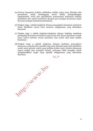 16
25. Perwira keamanan fasilitas pelabuhan adalah orang yang ditunjuk oleh
perusahaan untuk bertanggung jawab dalam penegembangan
implementasi, revisi dan pemeliharan perencanaan keamanan fasilitas
pelabuhan dan untuk koordinasi dengan para petugas keamanan kapal
dan para petugas keamanan perusahaan.
26.Tingkat siaga 1 adalah tingkatan dimana pencegahan keamanan minimum
harus dipelihara secara terus menerus sebagaimana yang ditentukan
Konvensi.
27. Tingkat siaga 2 adalah tingkatan-tingkatan dimana tindakan tambahan
pencegahan keamanan minimum yang sesuai dan harus dipelihara untuk
masa waktu tertentu sesuai penilaian atas resiko dari suatu insiden
keamanan .
28.Tingkat siaga 3 adalah tingkatan dimana tindakan pencegahan
keamanan yang bersifat spesifik yang perlu ditindak lanjut dan dipelihara
untuk suatu periode waktu yang terbatas ketika suatu insiden keamanan
segera terjadi atau mungkin terjadi, walaupun tidak mungkin untuk
mengidentiflkasi target yang spesifik sebagaimana yang ditentukan
Konvensi.
 