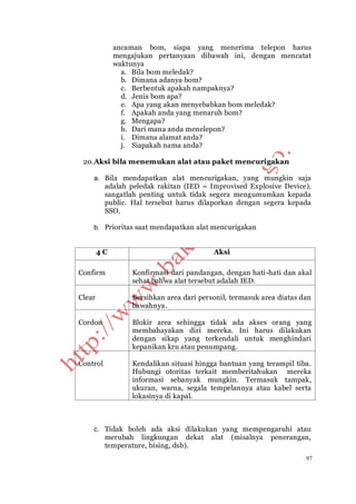 97
ancaman bom, siapa yang menerima telepon harus
mengajukan pertanyaan dibawah ini, dengan mencatat
waktunya
a. Bila bom meledak?
b. Dimana adanya bom?
c. Berbentuk apakah nampaknya?
d. Jenis bom apa?
e. Apa yang akan menyebabkan bom meledak?
f. Apakah anda yang menaruh bom?
g. Mengapa?
h. Dari mana anda menelepon?
i. Dimana alamat anda?
j. Siapakah nama anda?
20.Aksi bila menemukan alat atau paket mencurigakan
a. Bila mendapatkan alat mencurigakan, yang mungkin saja
adalah peledak rakitan (IED = Improvised Explosive Device),
sangatlah penting untuk tidak segera mengumumkan kepada
public. Hal tersebut harus dilaporkan dengan segera kepada
SSO.
b. Prioritas saat mendapatkan alat mencurigakan
4 C Aksi
Confirm Konfirmasi dari pandangan, dengan hati-hati dan akal
sehat bahwa alat tersebut adalah IED.
Clear Bersihkan area dari personil, termasuk area diatas dan
bawahnya.
Cordon Blokir area sehingga tidak ada akses orang yang
membahayakan diri mereka. Ini harus dilakukan
dengan sikap yang terkendali untuk menghindari
kepanikan kru atau penumpang.
Control Kendalikan situasi hingga bantuan yang terampil tiba.
Hubungi otoritas terkait memberitahukan mereka
informasi sebanyak mungkin. Termasuk tampak,
ukuran, warna, segala tempelannya atau kabel serta
lokasinya di kapal.
c. Tidak boleh ada aksi dilakukan yang mempengaruhi atau
merubah lingkungan dekat alat (misalnya penerangan,
temperature, bising, dsb).
 