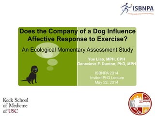 Does the Company of a Dog Influence
Affective Response to Exercise?
An Ecological Momentary Assessment Study
Yue Liao, MPH, CPH
Genevieve F. Dunton, PhD, MPH
ISBNPA 2014
Invited PhD Lecture
May 22, 2014
 