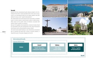 14
Brands
Besides the three international brands already included in the Pro-
motional Area—Lisbon, Estoril and Fátima—Sintra must also be recog-
nised as an international brand for the unique qualities that have
defined its status as the “Capital of Romanticism”.
The Lisbon brand is the main brand, but not necessarily an umbrella
brand. In certain contexts, tactical brands could be created and jus-
tified, based on the specific nature of initiatives associated with
tourism clusters, products or resources.
Because of its qualities and competencies, Turismo de Lisboa should
be responsible for the joint management of the Lisbon Promotional
Area brands and for all promotional activities abroad.
The Estoril brand should develop its own international promotional
plan to promote the brand and, in terms of tourism products, it
should form part of the plans designed for the LPA.
“Estoril. One place.
A thousand sensations.”
“The altar
of the world”
“Sintra, Capital
of Romanticism”
Lisbon
TLx14
Current LPA brands
Estoril Fátima Sintra
International brands
 