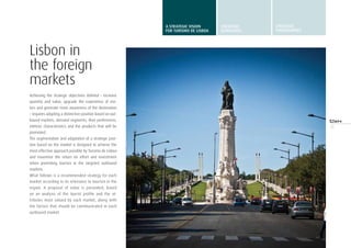 15
Lisbon in
the foreign
markets
Achieving the strategic objectives defined – increase
quantity and value, upgrade the experience of visi-
tors and generate more awareness of the destination
– requires adopting a distinctive position based on out-
bound markets, demand segments, their preferences,
intrinsic characteristics and the products that will be
promoted.
The segmentation and adaptation of a strategic posi-
tion based on the market is designed to achieve the
most effective approach possible by Turismo de Lisboa
and maximise the return on effort and investment
when promoting tourism in the targeted outbound
markets.
What follows is a recommended strategy for each
market according to its relevance to tourism in the
region. A proposal of value is presented, based
on an analysis of the tourist profile and the at-
tributes most valued by each market, along with
the factors that should be communicated in each
outbound market.
A STRATEGIC VISION
FOR TURISMO DE LISBOA
STRATEGIC
GUIDELINES
STRATEGIC
programmes
 