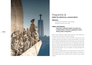 30
Programme 2
Belém: The cultural icon, a museum district
Objectives
•	Maximise the destination’s cultural offering
•	Upgrade the Belém micro-centre
Culture and museums
Programme 2, dedicated to Belém: The cultural icon,
a museum district, is focused on upgrading its tourism
offering, similar to Programme 1.
With its many monuments, majestic Belém maintains a close connection to
the Tagus River, which gives it the perfect backdrop.
In order to increase awareness of this micro-centre even more, we must
refurbish, upgrade and/or expand its existing cultural facilities, such as the
Museu da Marinha (Maritime Museum) and the Museu de Arte Popular (Mu-
seum of Popular Art). We must also ensure the development of the new
Museu dos Coches (Coach Museum), Museu de Arqueologia (Archaeology
Museum), Fundação EDP Centre for the Arts and the Belém Cultural Centre,
along with other facilities that come together and help make Belém the
cultural icon of the city.
With a view to promoting Belém as the “Museum District of the Capital” a
comprehensive plan must be developed which includes the creation of a
brand, signage, public areas, transport and the inclusion of various cultural
facilities.
 