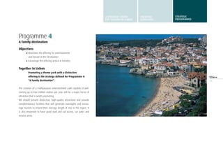 35
Programme 4
A family destination
Objectives
•	Maximise the offering for entertainment
and leisure at the destination
•	Encourage the offering aimed at families
Together in Lisbon
Promoting a theme park with a distinctive
offering is the strategy defined for Programme 4:
“A family destination”.
The creation of a multipurpose entertainment park capable of wel-
coming up to four million visitors per year will be a major factor of
attraction that is worth promoting.
We should present distinctive, high-quality attractions and provide
complementary facilities that will generate overnights and encou-
rage tourists to extend their average length of stay in the region. It
is also important to have good road and rail access, car parks and
service areas.
A STRATEGIC VISION
FOR TURISMO DE LISBOA
STRATEGIC
GUIDELINES
STRATEGIC
programmes
 