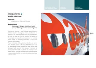 41
Programme 7
Bringing Lisbon closer
Objectives
•	Improve air and rail access to the capital
A closer Lisbon
The strategy of “Bringing Lisbon closer”, which
corresponds to Programme 7, is focused on growth.
It is essential to attract a base for budget airline companies
at Lisbon Airport or at a regional air base, which serves the
interests of the destination and increases its competitiveness.
We must also focus our efforts on increasing the number and
frequency of connections between Lisbon and the main out-
bound markets by developing partnerships to capture new
routes to the destination.
The terminal station of the Lisbon-Madrid high-speed rail net-
work should be located in the heart of the Portuguese capi-
tal, preferably at Estação de Oriente. In order for this mode
of transport to be successful when compared to air travel, the
maximum duration of the trip should not exceed two hours
and 45 minutes. Lisbon will therefore benefit from the competi-
tive advantage offered by this connection to Spain, a strategic
outbound market.
A STRATEGIC VISION
FOR TURISMO DE LISBOA
STRATEGIC
GUIDELINES
STRATEGIC
programmes
 