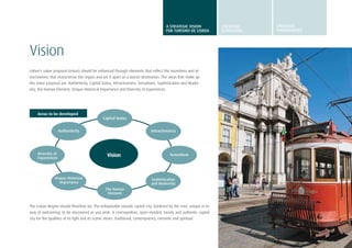 7
Vision
Lisbon’s value proposal (vision) should be enhanced through elements that reflect the incentives and at-
tractiveness that characterise the region and set it apart as a tourist destination. The areas that make up
this value proposal are: Authenticity, Capital Status, Attractiveness, Sensations, Sophistication and Moder-
nity, the Human Element, Unique Historical Importance and Diversity of Experiences.
Capital Status
The Human
Element
Sophistication
and Modernity
Attractiveness
Sensations
Unique Historical
Importance
Authenticity
Diversity of
Experiences
Vision
Areas to be developed
The Lisbon Region should therefore be: The indisputable seaside capital city, bordered by the river, unique in its
way of welcoming, to be discovered as you wish. A cosmopolitan, open-minded, trendy and authentic capital
city for the qualities of its light and its scenic views. Traditional, contemporary, romantic and spiritual.
A STRATEGIC VISION
FOR TURISMO DE LISBOA
STRATEGIC
GUIDELINES
STRATEGIC
programmes
 