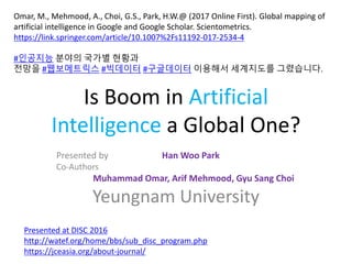 Is Boom in Artificial
Intelligence a Global One?
Presented by Han Woo Park
Co-Authors
Muhammad Omar, Arif Mehmood, Gyu Sang Choi
Yeungnam University
Omar, M., Mehmood, A., Choi, G.S., Park, H.W.@ (2017 Online First). Global mapping of
artificial intelligence in Google and Google Scholar. Scientometrics.
https://link.springer.com/article/10.1007%2Fs11192-017-2534-4
#인공지능 분야의 국가별 현황과
전망을 #웹보메트릭스 #빅데이터 #구글데이터 이용해서 세계지도를 그렸습니다.
Presented at DISC 2016
http://watef.org/home/bbs/sub_disc_program.php
https://jceasia.org/about-journal/
 