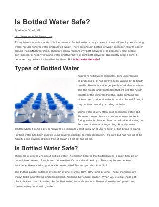 Is Bottled Water Safe?
By Alderin Ordell, MA
http://www.waterforlifeusa.com
Today there is a wide variety of bottled waters. Bottled water usually comes in three different types – spring
water, natural mineral water and purified water. There are enough bottles of water sold each year to stretch
around the earth three times. There are many reasons why bottled water is so popular. Some people
don’t access to healthy drinking water and they have to drink bottled water. But mostly people drink it
because they believe it’s healthier for them. But is bottled water safe?
Types of Bottled Water
Natural mineral water originates from underground
water deposits. It has always been valued for its health
benefits. However, since get plenty of alkaline minerals
from the meats and vegetables that we eat, the health
benefits of the minerals that this water contains are
minimal. Also, mineral water is not disinfected. Thus, it
may contain naturally occuring bacteria.
Spring water is very often sold as mineral water. But
this water doesn’t have a constant mineral content.
Spring water is cheaper than natural mineral water, but
there aren’t standards regarding pH and mineral
content when it comes to Spring water, so you really don’t know what you’re getting from brand to brand.
Purified water has been purified using reverse osmosis or water distillation. It’s pure but has had all of the
minerals and oxygen stripped from it, leaving it empty and acidic.
Is Bottled Water Safe?
There are a lot of myths about bottled water. A common belief is that bottled water is safer than tap or
home filtered water. People also believe that it’s natural and healthy. These myths are derieved
from deceptive advertising. Is bottled water safe? No, and you should avoid it.
The truth is plastic bottles may contain xylene, styrene, BPA, BPB, and toluene. These chemicals are
known to be neurotoxins and carcinogens, meaning they cause cancer. When you expose these soft
plastic bottles to acidic water, like purified water, the acidic water will break down the soft plastic and
contaminate your drinking water.
 