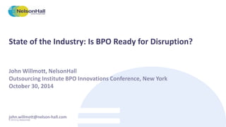 State of the Industry: Is BPO Ready for Disruption? 
John Willmott, NelsonHall 
Outsourcing Institute BPO Innovations Conference, New York 
October 30, 2014 
john.willmott@nelson-hall.com 
© 2014 by NelsonHall. 
 