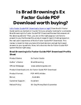 Is Brad Browning’s Ex
        Factor Guide PDF
    Download worth buying?
Is Ex Factor Guide PDF Download a Scam or legit? Does the EX-Factor
Guide works as claimed or it sucks? Are you actually looking for a complete
Brad Browning’s Ex Factor Guide PDF Download Review that answers all
the above questions? Then, you are on the right page as I am here to
present to you the ReviewXtra product research team’s findings based on
the real users’ experience of the Ex Factor Guide PDF Download. This
review is meant to help you take informed decision and get fact-based
answers to your questions. Now, let’s dive into the Ex Factor Guide PDF
system Review right away.

Brad Browning’s Ex Factor Guide PDF Download Profile
Sheet
Product Name:             Ex Factor Guide

Author`s Name:            Brad Browning

Official Webpage:         www.exfactorguide.com

Product Download Link: Ex Factor Guide PDF Download

Product Format:          PDF+MP3+Video

Bonus:                     Available

Customer Support:         Excellent

Refund Policy:            60-Day Money Back Guarantee
 