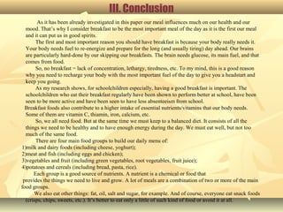 III. Conclusion
As it has been already investigated in this paper our meal influences much on our health and our
mood. That’s why I consider breakfast to be the most important meal of the day as it is the first our meal
and it can put us in good spirits.
The first and most important reason you should have breakfast is because your body really needs it.
Your body needs fuel to re-energize and prepare for the long (and usually tiring) day ahead. Our brains
are particularly hard-done by our skipping our breakfasts. The brain needs glucose, its main fuel, and that
comes from food.
So, no breakfast = lack of concentration, lethargy, tiredness, etc. To my mind, this is a good reason
why you need to recharge your body with the most important fuel of the day to give you a headstart and
keep you going.
As my research shows, for schoolchildren especially, having a good breakfast is important. The
schoolchildren who eat their breakfast regularly have been shown to perform better at school, have been
seen to be more active and have been seen to have less absenteeism from school.
Breakfast foods also contribute to a higher intake of essential nutrients/vitamins that our body needs.
Some of them are vitamin C, thiamin, iron, calcium, etc.
So, we all need food. But at the same time we must keep to a balanced diet. It consists of all the
things we need to be healthy and to have enough energy during the day. We must eat well, but not too
much of the same food.
There are four main food groups to build our daily menu of:
1)milk and dairy foods (including cheese, yoghurt);
2)meat and fish (including eggs and chicken);
3)vegetables and fruit (including green vegetables, root vegetables, fruit juice);
4)potatoes and cereals (including bread, pasta, rice).
Each group is a good source of nutrients. A nutrient is a chemical or food that
provides the things we need to live and grow. A lot of meals are a combination of two or more of the main
food groups.
We also eat other things: fat, oil, salt and sugar, for example. And of course, everyone eat snack foods
(crisps, chips, sweets, etc.). It’s better to eat only a little of such kind of food or avoid it at all.
 
