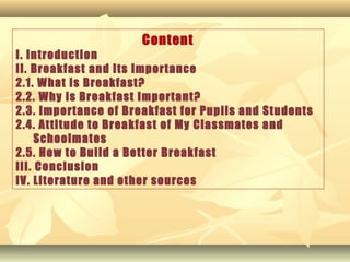 Content
I. Introduction
II. Breakfast and Its Importance
2.1. What is Breakfast?
2.2. Why is Breakfast Important?
2.3. Importance of Breakfast for Pupils and Students
2.4. Attitude to Breakfast of My Classmates and
Schoolmates
2.5. How to Build a Better Breakfast
III. Conclusion
IV. Literature and other sources
 