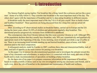 I. Introduction
The famous English saying implies ‘Eat breakfast like a King, lunch like a princess and tea like a poor
man’. Some of us fully follow it. They consider that breakfast is the most important meal of the day. The
others don’t agree with the importance of breakfast and try to skip eating breakfast in different reasons.
Is breakfast really the most important meal of the day? Or is it all just a myth? How to build a better
and healthier breakfast? These questions are being discussed from far a long time and are actual till
nowadays.
Thus, according to 47 observational studies on breakfast habits, carried out in Europe and the US
during the latest years, about 10-30% of children and adolescents regularly skip breakfast. This
detrimental practice progressively increases from childhood to adulthood.
The contemporary data from Ukraine indicate that this issue concerns Ukraine as well. Although 90%
of the population declares that they usually have breakfast, only 30% eat a quantitatively and qualitatively
appropriate meal at the beginning of the day. Every morning, most of people just drink a cup of coffee or
tea. There is an increasing trend towards standing up and hurried breakfast, eaten at home, with little
attention paid to the meal composition.
A subsequent analysis, made by Eurisko in 2007, confirms these data and characterized habits, lack of
time, and lack of appetite as the main courses for passing over breakfast.
In this paper I try to answer the abovementioned questions and to investigate the attitude toward this
issue of my classmates and schoolmates, to analyze how it is connected with their study and state of their
health and to study recommendations of specialists on building a better breakfast.
So, the main aim of my paper is to prepare consensus information on the importance of breakfast,
based on resent scientific evidence and on my own investigation among my classmates and friends, and in
such a way show the role of breakfast in the attainment and maintenance of health and wellness.
 