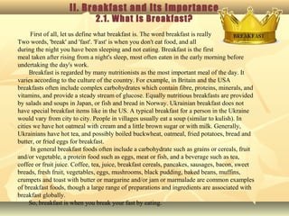 II. Breakfast and Its Importance
2.1. What is Breakfast?
First of all, let us define what breakfast is. The word breakfast is really
Two words, 'break' and 'fast'. 'Fast' is when you don't eat food, and all
during the night you have been sleeping and not eating. Breakfast is the first
meal taken after rising from a night's sleep, most often eaten in the early morning before
undertaking the day's work.
Breakfast is regarded by many nutritionists as the most important meal of the day. It
varies according to the culture of the country. For example, in Britain and the USA
breakfasts often include complex carbohydrates which contain fibre, proteins, minerals, and
vitamins, and provide a steady stream of glucose. Equally nutritious breakfasts are provided
by salads and soups in Japan, or fish and bread in Norway. Ukrainian breakfast does not
have special breakfast items like in the US. A typical breakfast for a person in the Ukraine
would vary from city to city. People in villages usually eat a soup (similar to kulish). In
cities we have hot oatmeal with cream and a little brown sugar or with milk. Generally,
Ukrainians have hot tea, and possibly boiled buckwheat, oatmeal, fried potatoes, bread and
butter, or fried eggs for breakfast.
In general breakfast foods often include a carbohydrate such as grains or cereals, fruit
and/or vegetable, a protein food such as eggs, meat or fish, and a beverage such as tea,
coffee or fruit juice. Coffee, tea, juice, breakfast cereals, pancakes, sausages, bacon, sweet
breads, fresh fruit, vegetables, eggs, mushrooms, black pudding, baked beans, muffins,
crumpets and toast with butter or margarine and/or jam or marmalade are common examples
of breakfast foods, though a large range of preparations and ingredients are associated with
breakfast globally.
So, breakfast is when you break your fast by eating.
 