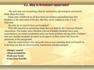 2.2. Why is Breakfast Important?
My next step was researching what do nutritionists, physiologists and doctors
think about this issue.
From early childhood we all hear from our mothers and pediatricians that
breakfast is the main meal of the day. But they rarely explain us why it is so
important.
So, why do we need to have our breakfast?
Web MD reported an interesting study that was done by the American Dietetic
Association. The studies show that kids who eat a healthy breakfast have more
concentration, eye-hand coordination and even better problem solving skills. Children
who eat a healthy breakfast do better in all aspects of their school life from the
classroom, to the playground.
Here are some reasons why taking the time to eat a morning meal will benefit us
in the long run that are discovered by nutritionists and physiologists
•Hunger control
•Mega-metabolism
•Feed your brain
•Long term benefits
 