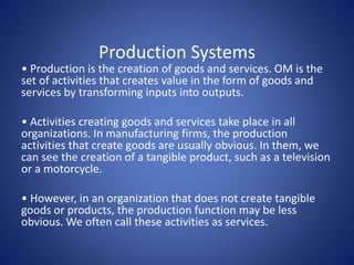 Production Systems
• Production is the creation of goods and services. OM is the
set of activities that creates value in the form of goods and
services by transforming inputs into outputs.
• Activities creating goods and services take place in all
organizations. In manufacturing firms, the production
activities that create goods are usually obvious. In them, we
can see the creation of a tangible product, such as a television
or a motorcycle.
• However, in an organization that does not create tangible
goods or products, the production function may be less
obvious. We often call these activities as services.
 