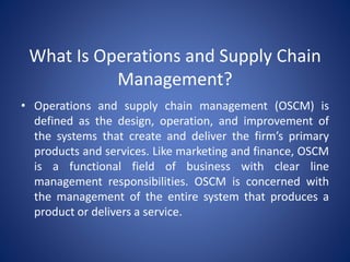 What Is Operations and Supply Chain
Management?
• Operations and supply chain management (OSCM) is
defined as the design, operation, and improvement of
the systems that create and deliver the firm’s primary
products and services. Like marketing and finance, OSCM
is a functional field of business with clear line
management responsibilities. OSCM is concerned with
the management of the entire system that produces a
product or delivers a service.
 