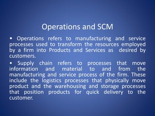 Operations and SCM
• Operations refers to manufacturing and service
processes used to transform the resources employed
by a firm into Products and Services as desired by
customers.
• Supply chain refers to processes that move
information and material to and from the
manufacturing and service process of the firm. These
include the logistics processes that physically move
product and the warehousing and storage processes
that position products for quick delivery to the
customer.
 