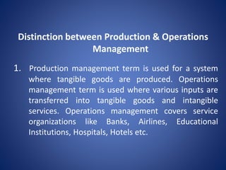 1. Production management term is used for a system
where tangible goods are produced. Operations
management term is used where various inputs are
transferred into tangible goods and intangible
services. Operations management covers service
organizations like Banks, Airlines, Educational
Institutions, Hospitals, Hotels etc.
Distinction between Production & Operations
Management
 