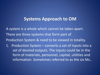 A system is a whole which cannot be taken apart.
There are three systems that form part of
Production System & need to be viewed in totality.
1. Production System – converts a set of inputs into a
set of desired outputs. The inputs could be in the
form of materials, personnel, capital, utilities and
information. Sometimes referred to as the six Ms..
Systems Approach to OM
 