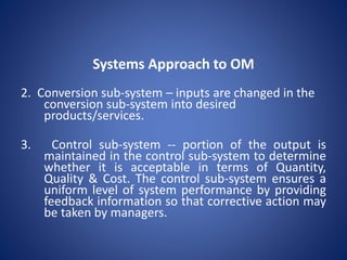 2. Conversion sub-system – inputs are changed in the
conversion sub-system into desired
products/services.
3. Control sub-system -- portion of the output is
maintained in the control sub-system to determine
whether it is acceptable in terms of Quantity,
Quality & Cost. The control sub-system ensures a
uniform level of system performance by providing
feedback information so that corrective action may
be taken by managers.
Systems Approach to OM
 