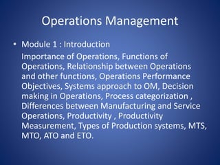 Operations Management
• Module 1 : Introduction
Importance of Operations, Functions of
Operations, Relationship between Operations
and other functions, Operations Performance
Objectives, Systems approach to OM, Decision
making in Operations, Process categorization ,
Differences between Manufacturing and Service
Operations, Productivity , Productivity
Measurement, Types of Production systems, MTS,
MTO, ATO and ETO.
 