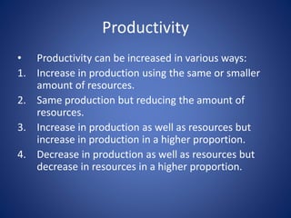 • Productivity can be increased in various ways:
1. Increase in production using the same or smaller
amount of resources.
2. Same production but reducing the amount of
resources.
3. Increase in production as well as resources but
increase in production in a higher proportion.
4. Decrease in production as well as resources but
decrease in resources in a higher proportion.
Productivity
 