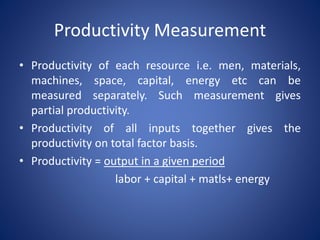 Productivity Measurement
• Productivity of each resource i.e. men, materials,
machines, space, capital, energy etc can be
measured separately. Such measurement gives
partial productivity.
• Productivity of all inputs together gives the
productivity on total factor basis.
• Productivity = output in a given period
labor + capital + matls+ energy
 