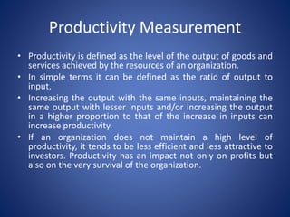 • Productivity is defined as the level of the output of goods and
services achieved by the resources of an organization.
• In simple terms it can be defined as the ratio of output to
input.
• Increasing the output with the same inputs, maintaining the
same output with lesser inputs and/or increasing the output
in a higher proportion to that of the increase in inputs can
increase productivity.
• If an organization does not maintain a high level of
productivity, it tends to be less efficient and less attractive to
investors. Productivity has an impact not only on profits but
also on the very survival of the organization.
Productivity Measurement
 