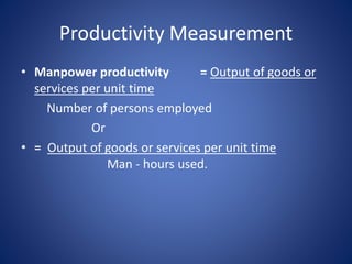 • Manpower productivity = Output of goods or
services per unit time
Number of persons employed
Or
• = Output of goods or services per unit time
Man - hours used.
Productivity Measurement
 