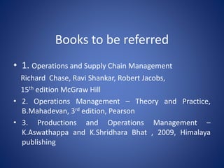 Books to be referred
• 1. Operations and Supply Chain Management
Richard Chase, Ravi Shankar, Robert Jacobs,
15th edition McGraw Hill
• 2. Operations Management – Theory and Practice,
B.Mahadevan, 3rd edition, Pearson
• 3. Productions and Operations Management –
K.Aswathappa and K.Shridhara Bhat , 2009, Himalaya
publishing
 