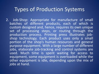 2. Job-Shop: Appropriate for manufacture of small
batches of different products, each of which is
custom designed and, hence, requires its own unique
set of processing steps, or routing through the
production process. Printing press illustrates job-
shop technology. Each product uses only a small
portion of the shop’s human resources and general
purpose equipment. With a large number of different
jobs, elaborate job-tracking and control systems are
used. Much time is spent waiting for access to
equipment, some equipment is overloaded while the
other equipment is idle, depending upon the mix of
jobs at hand.
Types of Production Systems
 