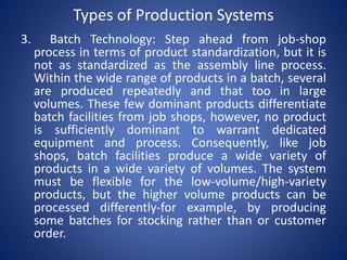 3. Batch Technology: Step ahead from job-shop
process in terms of product standardization, but it is
not as standardized as the assembly line process.
Within the wide range of products in a batch, several
are produced repeatedly and that too in large
volumes. These few dominant products differentiate
batch facilities from job shops, however, no product
is sufficiently dominant to warrant dedicated
equipment and process. Consequently, like job
shops, batch facilities produce a wide variety of
products in a wide variety of volumes. The system
must be flexible for the low-volume/high-variety
products, but the higher volume products can be
processed differently-for example, by producing
some batches for stocking rather than or customer
order.
Types of Production Systems
 