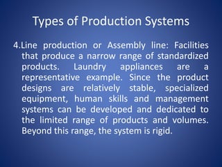 4.Line production or Assembly line: Facilities
that produce a narrow range of standardized
products. Laundry appliances are a
representative example. Since the product
designs are relatively stable, specialized
equipment, human skills and management
systems can be developed and dedicated to
the limited range of products and volumes.
Beyond this range, the system is rigid.
Types of Production Systems
 