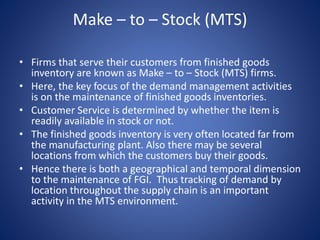 Make – to – Stock (MTS)
• Firms that serve their customers from finished goods
inventory are known as Make – to – Stock (MTS) firms.
• Here, the key focus of the demand management activities
is on the maintenance of finished goods inventories.
• Customer Service is determined by whether the item is
readily available in stock or not.
• The finished goods inventory is very often located far from
the manufacturing plant. Also there may be several
locations from which the customers buy their goods.
• Hence there is both a geographical and temporal dimension
to the maintenance of FGI. Thus tracking of demand by
location throughout the supply chain is an important
activity in the MTS environment.
 