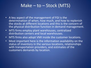 Make – to – Stock (MTS)
• A key aspect of the management of FGI is the
determination of when, how much, and how to replenish
the stocks at different locations and this is the concern of
the physical distribution function in demand management.
• MTS firms employ plant warehouses, centralized
distribution centers and local warehouses.
• MTS firms also adopt VMI inside the customer locations.
• Most important here is the information availability on the
status of inventory in the various locations, relationships
with transportation providers, and estimates of the
customers demands by location.
 