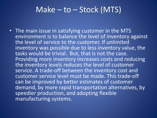 Make – to – Stock (MTS)
• The main issue in satisfying customer in the MTS
environment is to balance the level of inventory against
the level of service to the customer. If unlimited
inventory was possible due to less inventory value, the
tasks would be trivial. But, that is not the case.
Providing more inventory increases costs and reducing
the inventory levels reduces the level of customer
service. A trade-off between the inventory cost and
customer service level must be made. This trade-off
can be improved by better estimates of customer
demand, by more rapid transportation alternatives, by
speedier production, and adopting flexible
manufacturing systems.
 