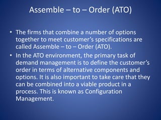 Assemble – to – Order (ATO)
• The firms that combine a number of options
together to meet customer’s specifications are
called Assemble – to – Order (ATO).
• In the ATO environment, the primary task of
demand management is to define the customer’s
order in terms of alternative components and
options. It is also important to take care that they
can be combined into a viable product in a
process. This is known as Configuration
Management.
 