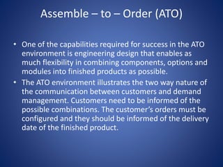 Assemble – to – Order (ATO)
• One of the capabilities required for success in the ATO
environment is engineering design that enables as
much flexibility in combining components, options and
modules into finished products as possible.
• The ATO environment illustrates the two way nature of
the communication between customers and demand
management. Customers need to be informed of the
possible combinations. The customer’s orders must be
configured and they should be informed of the delivery
date of the finished product.
 