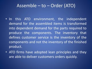 Assemble – to – Order (ATO)
• In this ATO environment, the independent
demand for the assembled items is transformed
into dependent demand for the parts required to
produce the components. The inventory that
defines customer service is the inventory of the
components and not the inventory of the finished
product.
• ATO firms have adopted lean principles and they
are able to deliver customers orders quickly.
 