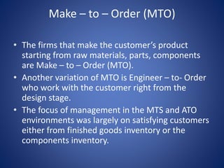 Make – to – Order (MTO)
• The firms that make the customer’s product
starting from raw materials, parts, components
are Make – to – Order (MTO).
• Another variation of MTO is Engineer – to- Order
who work with the customer right from the
design stage.
• The focus of management in the MTS and ATO
environments was largely on satisfying customers
either from finished goods inventory or the
components inventory.
 