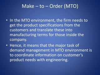 Make – to – Order (MTO)
• In the MTO environment, the firm needs to
get the product specifications from the
customers and translate these into
manufacturing terms for those inside the
company.
• Hence, it means that the major task of
demand management in MTO environment is
to coordinate information on customer’s
product needs with engineering.
 