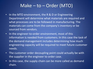 Make – to – Order (MTO)
• In the MTO environment, the R & D or Engineering
Department will determine what materials are required and
what processes are to be followed in manufacturing. The
materials can come from the company’s inventory or be
sourced from vendors.
• In the engineer-to-order environment, most of this
information is needed from customers. In this case the task of
the demand management includes determining how much
engineering capacity will be required to meet future customer
needs.
• The customer order decoupling point could actually be with
the supplier in the engineer to order case.
• In this case, the supply chain can be more called as demand
chain.
 
